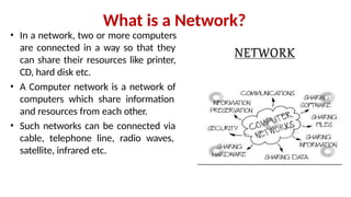 What is a Network?
• In a network, two or more computers
are connected in a way so that they
can share their resources like printer,
CD, hard disk etc.
• A Computer network is a network of
computers which share information
and resources from each other.
• Such networks can be connected via
cable, telephone line, radio waves,
satellite, infrared etc.
 