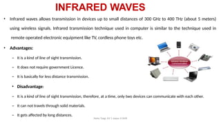 INFRARED WAVES
Neha Tyagi, KV 5 Jaipur II Shift
• Infrared waves allows transmission in devices up to small distances of 300 GHz to 400 THz (about 5 meters)
using wireless signals. Infrared transmission technique used in computer is similar to the technique used in
remote operated electronic equipment like TV, cordless phone toys etc.
• Advantages:
– It is a kind of line of sight transmission.
– It does not require government Licence.
– It is basically for less distance transmission.
• Disadvantage:
– It is a kind of line of sight transmission, therefore, at a time, only two devices can communicate with each other.
– It can not travels through solid materials.
– It gets affected by long distances.
 