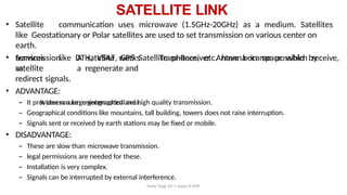 Neha Tyagi, KV 5 Jaipur II Shift
SATELLITE LINK
• Satellite communication uses microwave (1.5GHz-20GHz) as a medium. Satellites
like Geostationary or Polar satellites are used to set transmission on various center on
earth.
• Services like DTH, VSAT, GPS Satellite phones, etc. have became possible by
satellite
Trans-Receiver Antenna in space which receive,
transmission. A satellite works
as a regenerate and
redirect signals.
• ADVANTAGE:
– It covers a large geographical area.
– It provides secure, uninterrupted and high quality transmission.
– Geographical conditions like mountains, tall building, towers does not raise interruption.
– Signals sent or received by earth stations may be fixed or mobile.
• DISADVANTAGE:
– These are slow than microwave transmission.
– legal permissions are needed for these.
– Installation is very complex.
– Signals can be interrupted by external interference.
 