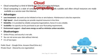 Cloud
Computing
Neha Tyagi, KV 5 Jaipur II Shift
• Cloud computing is a kind of distributed data processing technique.
• Cloud computing is a style of computing in which dynamically scalable and often virtual resources are made
available as a service over the Internet.
• Advantages-
 Less investment- any work can be initiated on less or zero balance. Maintenance is also less expensive.
 High Speed - cloud computing can provide required resources in less time.
 Reliability- it is provided by reliable companies/organizations, hence it is very reliable.
 Scalability- its capacity can be purchased as per your fluctuating requirements.
 Environment support - cloud saves energy as well as minimize carbon excretion.
• Disadvantages-
 Online Privacy and security is not safe.
 You can not access your data without internet.
 It is of two types-
Public Cloud – (Google Drive, Amazon Cloud Drive etc.)
Private Cloud – (Owned by one organization)
 