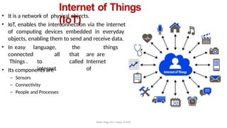 Internet of Things
(IoT)
• It is a network of physical objects.
• IoT, enables the interconnection via the internet
of computing devices embedded in everyday
objects, enabling them to send and receive data.
• In easy language,
all
to
internet
the things
that are are
called Internet
of
connected
Things .
• Its components are–
– Sensors
– Connectivity
– People and Processes
Neha Tyagi, KV 5 Jaipur II Shift
 