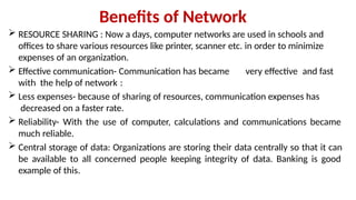 Benefits of Network
 RESOURCE SHARING : Now a days, computer networks are used in schools and
offices to share various resources like printer, scanner etc. in order to minimize
expenses of an organization.
 Effective communication- Communication has became very effective and fast
with the help of network :
 Less expenses- because of sharing of resources, communication expenses has
decreased on a faster rate.
 Reliability- With the use of computer, calculations and communications became
much reliable.
 Central storage of data: Organizations are storing their data centrally so that it can
be available to all concerned people keeping integrity of data. Banking is good
example of this.
 