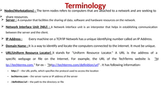 Terminology
 Nodes(Workstations) : The term nodes refers to computers that are attached to a network and are seeking to
 share resources.
 Server : A computer that facilities the sharing of data, software and hardware resources on the network.
 Network Interface Unit (NIU) : A Network interface unit is an interpreter that helps in establishing communication
between the server and the client.
 IP Address : Every machine on a TCP/IP Network has a unique identifying number called an IP Address.
 Domain Name : It is a way to identify and locate the computers connected to the internet. It must be unique.
• URL(Uniform Resource Locator) it stands for "Uniform Resource Locator." A URL is the address of a
specific webpage or file on the Internet. For example, the URL of the TechTerms website is "ht
tp://techterms.com." for ex - "http://techterms.com/definition/url" . It has following information-
– http:// – the URL prefix, which specifies the protocol used to access the location
– techterms.com – the server name or IP address of the server
– /definition/url – the path to the directory or file
 