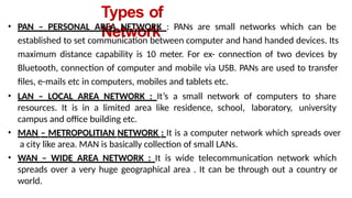 Types of
Network
• PAN – PERSONAL AREA NETWORK : PANs are small networks which can be
established to set communication between computer and hand handed devices. Its
maximum distance capability is 10 meter. For ex- connection of two devices by
Bluetooth, connection of computer and mobile via USB. PANs are used to transfer
files, e-mails etc in computers, mobiles and tablets etc.
• LAN – LOCAL AREA NETWORK : It’s a small network of computers to share
resources. It is in a limited area like residence, school, laboratory, university
campus and office building etc.
• MAN – METROPOLITIAN NETWORK : It is a computer network which spreads over
a city like area. MAN is basically collection of small LANs.
• WAN – WIDE AREA NETWORK : It is wide telecommunication network which
spreads over a very huge geographical area . It can be through out a country or
world.
 