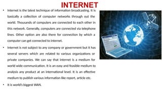 INTERNET
• Internet is the latest technique of information broadcasting. It is
basically a collection of computer networks through out the
world. Thousands of computers are connected to each other in
this network. Generally, computers are connected via telephone
lines. Other option are also there for connection by which a
computer can get connected to internet.
• Internet is not subject to any company or government but it has
several servers which are related to various organizations or
private companies. We can say that internet is a medium for
world wide communication. It is an easy and feasible medium to
analysis any product at an international level. It is an effective
medium to publish various information like report, article etc.
• It is world’s biggest WAN.
 