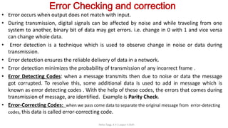Error Checking and correction
• Error occurs when output does not match with input.
• During transmission, digital signals can be affected by noise and while traveling from one
system to another, binary bit of data may get errors. i.e. change in 0 with 1 and vice versa
can change whole data.
• Error detection is a technique which is used to observe change in noise or data during
transmission.
• Error detection ensures the reliable delivery of data in a network.
• Error detection minimizes the probability of transmission of any incorrect frame .
• Error Detecting Codes: when a message transmits then due to noise or data the message
got corrupted. To resolve this, some additional data is used to add in message which is
known as error detecting codes . With the help of these codes, the errors that comes during
transmission of message, are identified. Example is Parity Check.
• Error-Correcting Codes: when we pass come data to separate the original message from error-detecting
codes, this data is called error-correcting code.
Neha Tyagi, K V 5 Jaipur II Shift
 