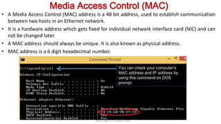 Media Access Control (MAC)
• A Media Access Control (MAC) address is a 48 bit address, used to establish communication
between two hosts in an Ethernet network.
• It is a hardware address which gets fixed for individual network interface card (NIC) and can
not be changed later.
• A MAC address should always be unique. It is also known as physical address.
• MAC address is a 6 digit hexadecimal number.
Neha Tyagi, K V 5 Jaipur II Shift
You can check your computer’s
MAC address and IP address by
using this command on DOS
prompt.
 