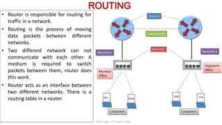 ROUTING
• Router is responsible for routing for
traffic in a network.
• Routing is the process of moving
data packets between different
networks.
• Two different network can not
communicate with each other. A
medium is required to switch
packets between them, router does
this work.
• Router acts as an interface between
two different networks. There is a
routing table in a router.
Neha Tyagi, K V 5 Jaipur II Shift
 