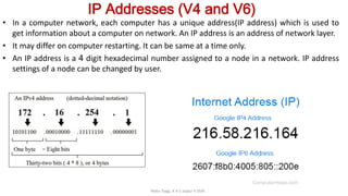 IP Addresses (V4 and V6)
• In a computer network, each computer has a unique address(IP address) which is used to
get information about a computer on network. An IP address is an address of network layer.
• It may differ on computer restarting. It can be same at a time only.
• An IP address is a 4 digit hexadecimal number assigned to a node in a network. IP address
settings of a node can be changed by user.
Neha Tyagi, K V 5 Jaipur II Shift
 
