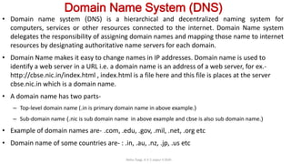 Domain Name System (DNS)
• Domain name system (DNS) is a hierarchical and decentralized naming system for
computers, services or other resources connected to the internet. Domain Name system
delegates the responsibility of assigning domain names and mapping those name to internet
resources by designating authoritative name servers for each domain.
• Domain Name makes it easy to change names in IP addresses. Domain name is used to
identify a web server in a URL i.e. a domain name is an address of a web server, for ex.-
http://cbse.nic.in/index.html , index.html is a file here and this file is places at the server
cbse.nic.in which is a domain name.
• A domain name has two parts-
– Top-level domain name (.in is primary domain name in above example.)
– Sub-domain name (.nic is sub domain name in above example and cbse is also sub domain name.)
• Example of domain names are- .com, .edu, .gov, .mil, .net, .org etc
• Domain name of some countries are- : .in, .au, .nz, .jp, .us etc
Neha Tyagi, K V 5 Jaipur II Shift
 