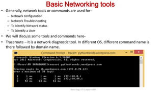 Basic Networking tools
• Generally, network tools or commands are used for-
– Netowrk configuration
– Network Troubleshooting
– To identify Network status
– To identify a User
• We will discuss some tools and commands here-
• Traceroute – it is a network diagnostic tool. In different OS, different command name is
there followed by domain name.
Neha Tyagi, K V 5 Jaipur II Shift
 