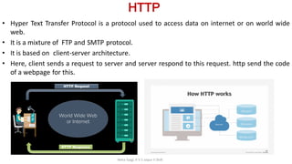 HTTP
• Hyper Text Transfer Protocol is a protocol used to access data on internet or on world wide
web.
• It is a mixture of FTP and SMTP protocol.
• It is based on client-server architecture.
• Here, client sends a request to server and server respond to this request. http send the code
of a webpage for this.
Neha Tyagi, K V 5 Jaipur II Shift
 