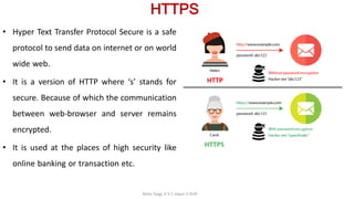 HTTPS
• Hyper Text Transfer Protocol Secure is a safe
protocol to send data on internet or on world
wide web.
• It is a version of HTTP where ‘s’ stands for
secure. Because of which the communication
between web-browser and server remains
encrypted.
• It is used at the places of high security like
online banking or transaction etc.
Neha Tyagi, K V 5 Jaipur II Shift
 