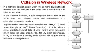 Collision in Wireless Network
• In a network, collision occurs when two or more devices tries to
transmit data in a network at the same time. It is common in an
Ethernet network.
• In an Ethernet network, if two computers sends data at the
same time then collision occurs and transmission ends
otherwise it transmits the data.
• To prevent this condition, we van implement CSMA/CD (Carrier
Sense Multiple Access/Collision Detection) . In this, when a
device wants to transmit data , it needs to first sense the carrier.
It first check the signal of carrier line for any other transmission.
If any transmission is already there it waits for its turn others
starts transmitting the data.
Neha Tyagi, K V 5 Jaipur II Shift
 