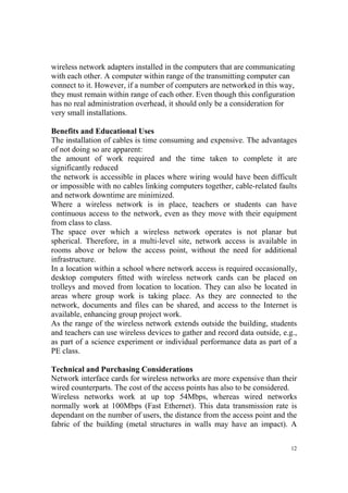 wireless network adapters installed in the computers that are communicating 
with each other. A computer within range of the transmitting computer can 
connect to it. However, if a number of computers are networked in this way, 
they must remain within range of each other. Even though this configuration 
has no real administration overhead, it should only be a consideration for 
very small installations. 
Benefits and Educational Uses 
The installation of cables is time consuming and expensive. The advantages 
of not doing so are apparent: 
the amount of work required and the time taken to complete it are 
significantly reduced 
the network is accessible in places where wiring would have been difficult 
or impossible with no cables linking computers together, cable-related faults 
and network downtime are minimized. 
Where a wireless network is in place, teachers or students can have 
continuous access to the network, even as they move with their equipment 
from class to class. 
The space over which a wireless network operates is not planar but 
spherical. Therefore, in a multi-level site, network access is available in 
rooms above or below the access point, without the need for additional 
infrastructure. 
In a location within a school where network access is required occasionally, 
desktop computers fitted with wireless network cards can be placed on 
trolleys and moved from location to location. They can also be located in 
areas where group work is taking place. As they are connected to the 
network, documents and files can be shared, and access to the Internet is 
available, enhancing group project work. 
As the range of the wireless network extends outside the building, students 
and teachers can use wireless devices to gather and record data outside, e.g., 
as part of a science experiment or individual performance data as part of a 
PE class. 
Technical and Purchasing Considerations 
Network interface cards for wireless networks are more expensive than their 
wired counterparts. The cost of the access points has also to be considered. 
Wireless networks work at up top 54Mbps, whereas wired networks 
normally work at 100Mbps (Fast Ethernet). This data transmission rate is 
dependant on the number of users, the distance from the access point and the 
fabric of the building (metal structures in walls may have an impact). A 
12 
 