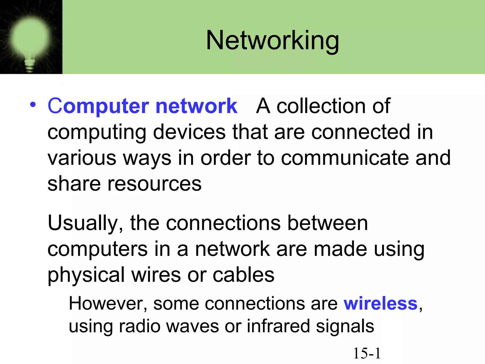 15-1
Networking
• Computer network A collection of
computing devices that are connected in
various ways in order to communicate and
share resources
Usually, the connections between
computers in a network are made using
physical wires or cables
However, some connections are wireless,
using radio waves or infrared signals
 