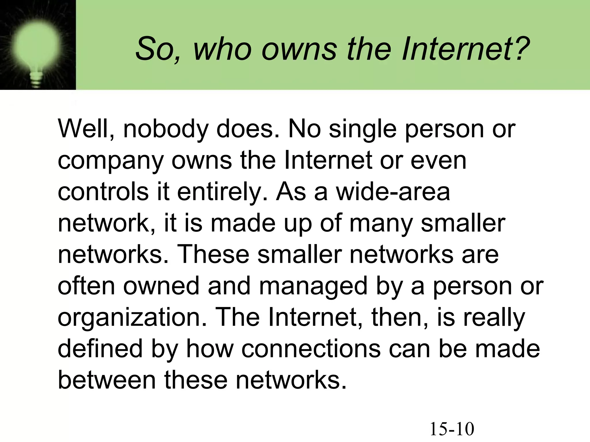 15-10
So, who owns the Internet?
Well, nobody does. No single person or
company owns the Internet or even
controls it entirely. As a wide-area
network, it is made up of many smaller
networks. These smaller networks are
often owned and managed by a person or
organization. The Internet, then, is really
defined by how connections can be made
between these networks.
 