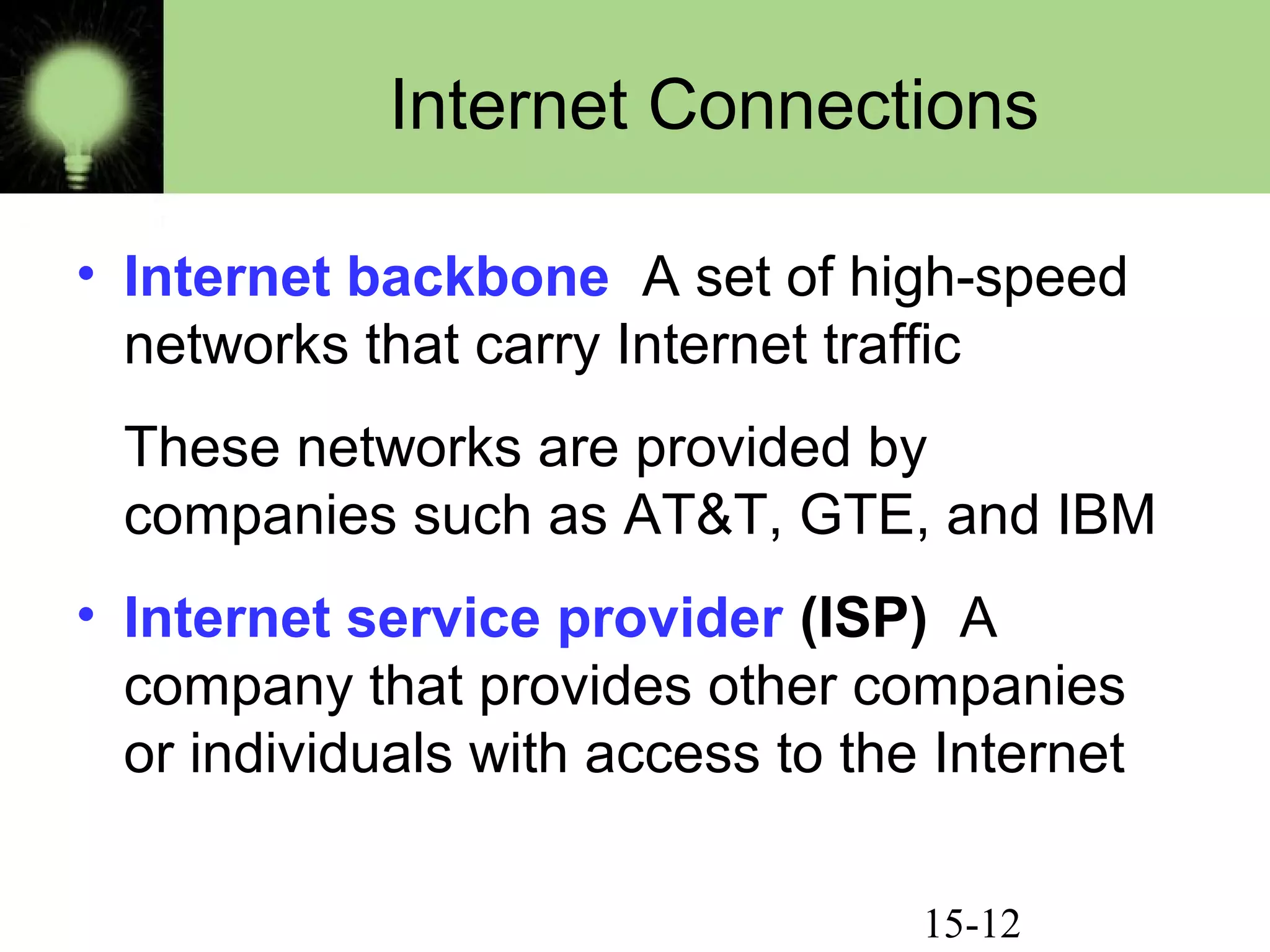 15-12
Internet Connections
• Internet backbone A set of high-speed
networks that carry Internet traffic
These networks are provided by
companies such as AT&T, GTE, and IBM
• Internet service provider (ISP) A
company that provides other companies
or individuals with access to the Internet
 