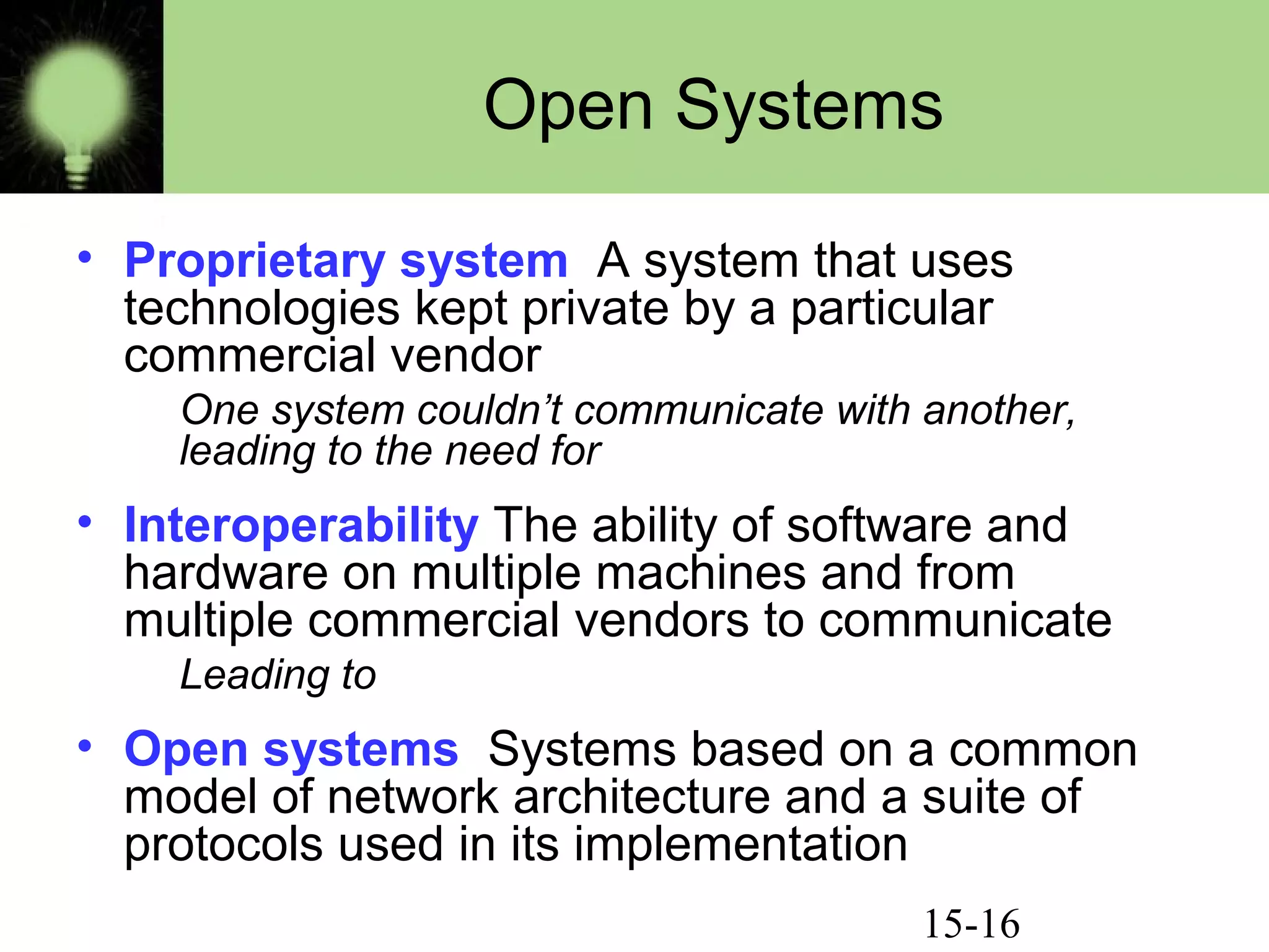 15-16
Open Systems
• Proprietary system A system that uses
technologies kept private by a particular
commercial vendor
One system couldn’t communicate with another,
leading to the need for
• Interoperability The ability of software and
hardware on multiple machines and from
multiple commercial vendors to communicate
Leading to
• Open systems Systems based on a common
model of network architecture and a suite of
protocols used in its implementation
 