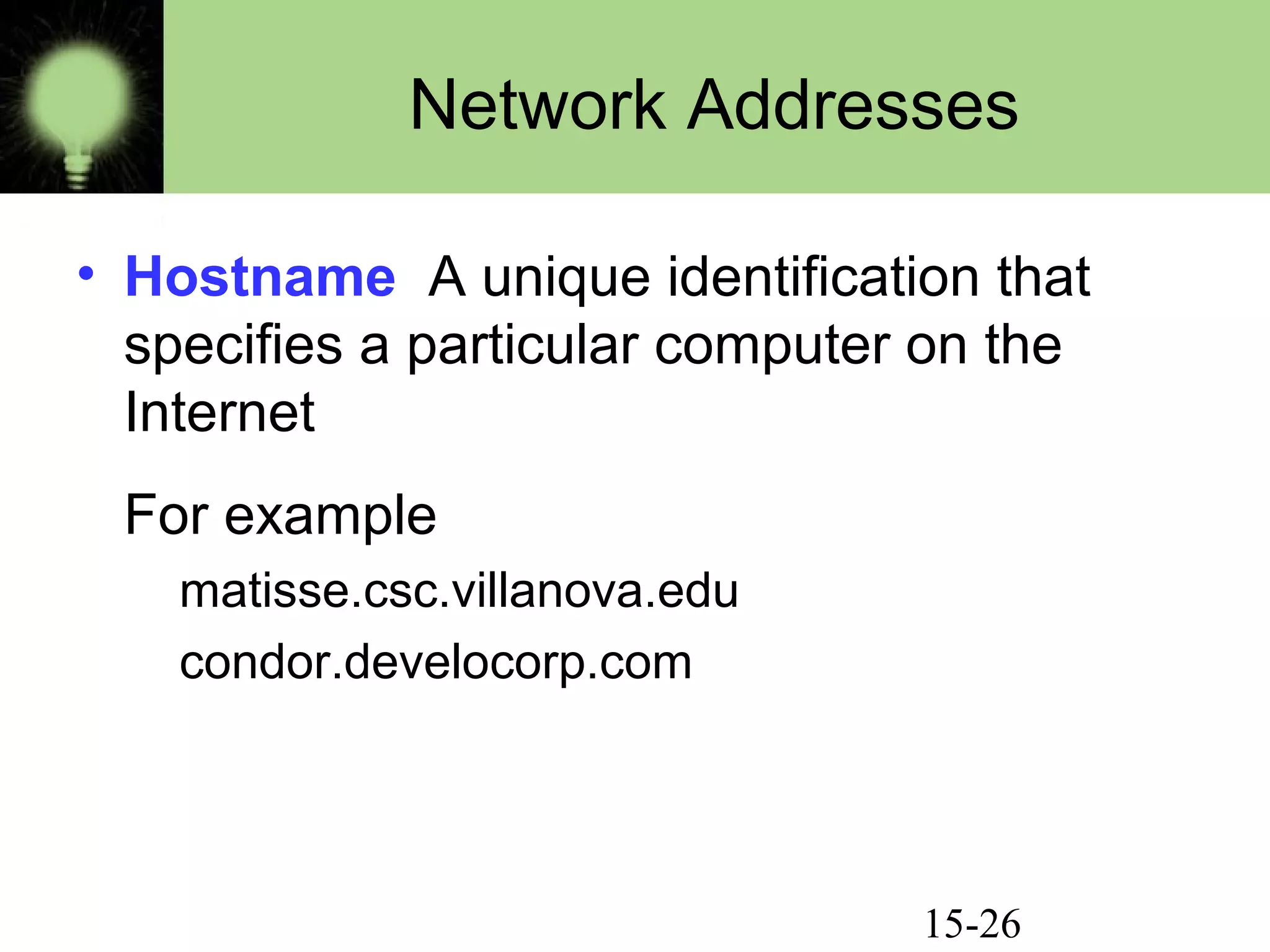 15-26
Network Addresses
• Hostname A unique identification that
specifies a particular computer on the
Internet
For example
matisse.csc.villanova.edu
condor.develocorp.com
 