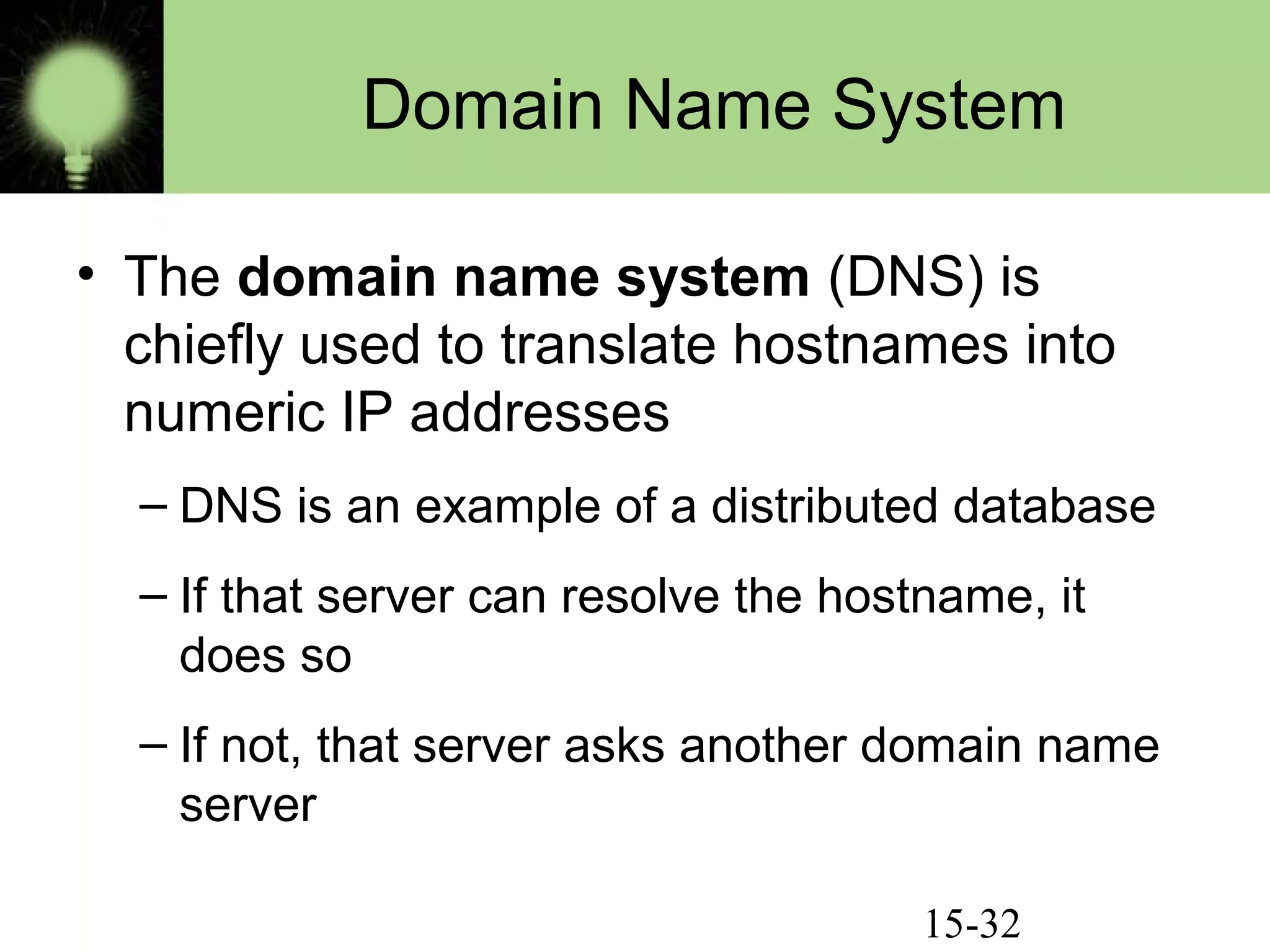 15-32
Domain Name System
• The domain name system (DNS) is
chiefly used to translate hostnames into
numeric IP addresses
– DNS is an example of a distributed database
– If that server can resolve the hostname, it
does so
– If not, that server asks another domain name
server
 