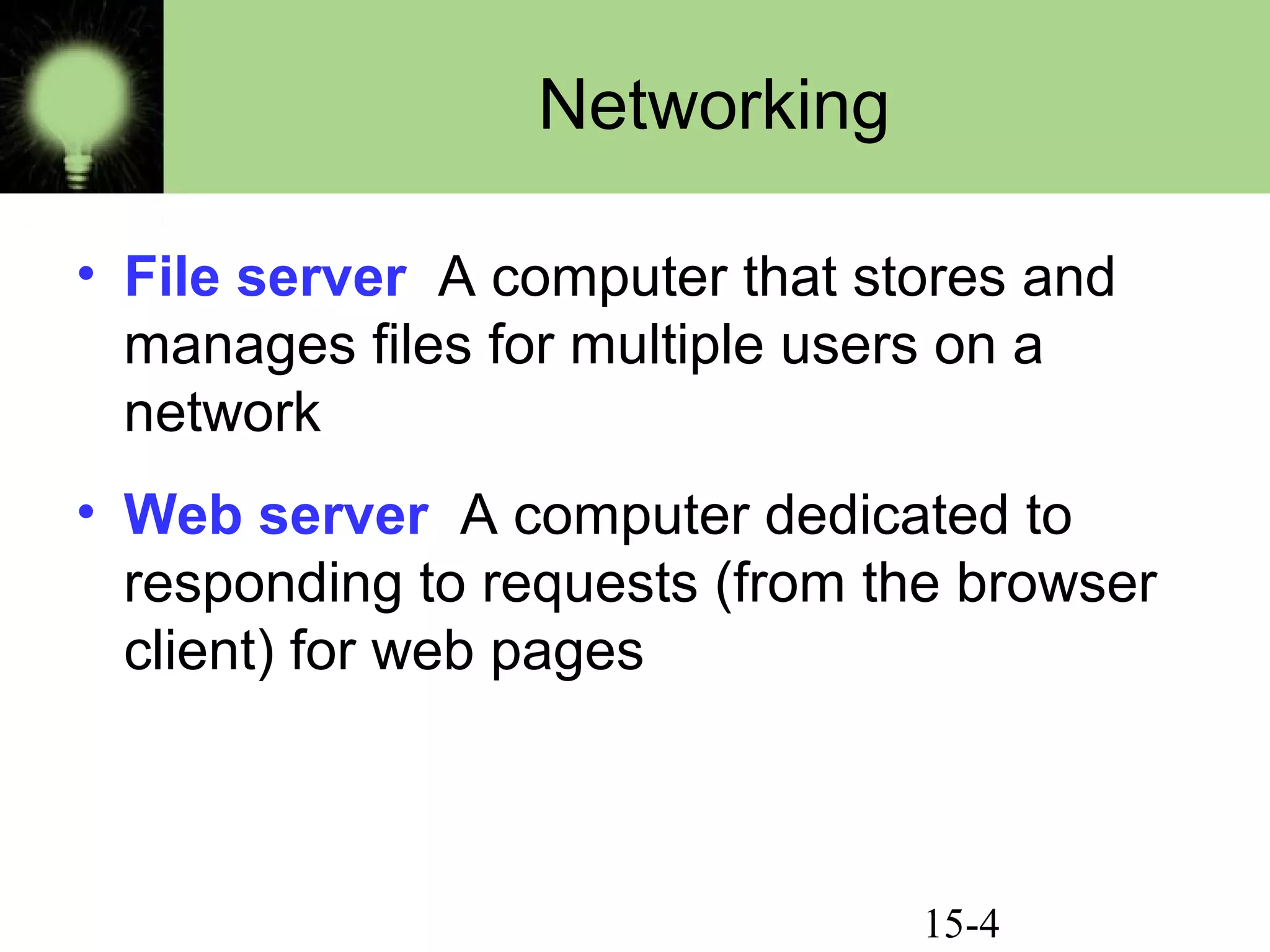 15-4
Networking
• File server A computer that stores and
manages files for multiple users on a
network
• Web server A computer dedicated to
responding to requests (from the browser
client) for web pages
 