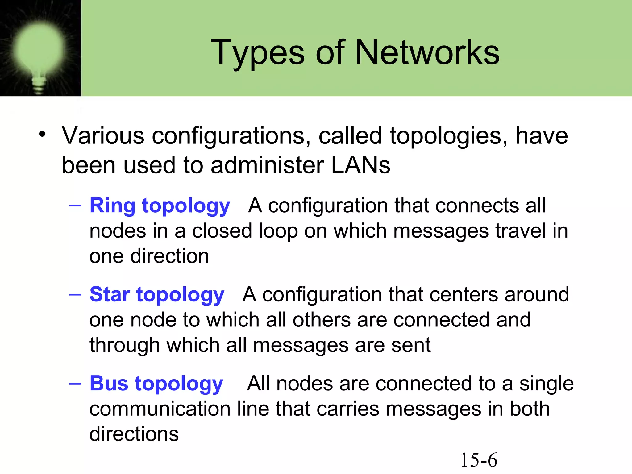 15-6
Types of Networks
• Various configurations, called topologies, have
been used to administer LANs
– Ring topology A configuration that connects all
nodes in a closed loop on which messages travel in
one direction
– Star topology A configuration that centers around
one node to which all others are connected and
through which all messages are sent
– Bus topology All nodes are connected to a single
communication line that carries messages in both
directions
 