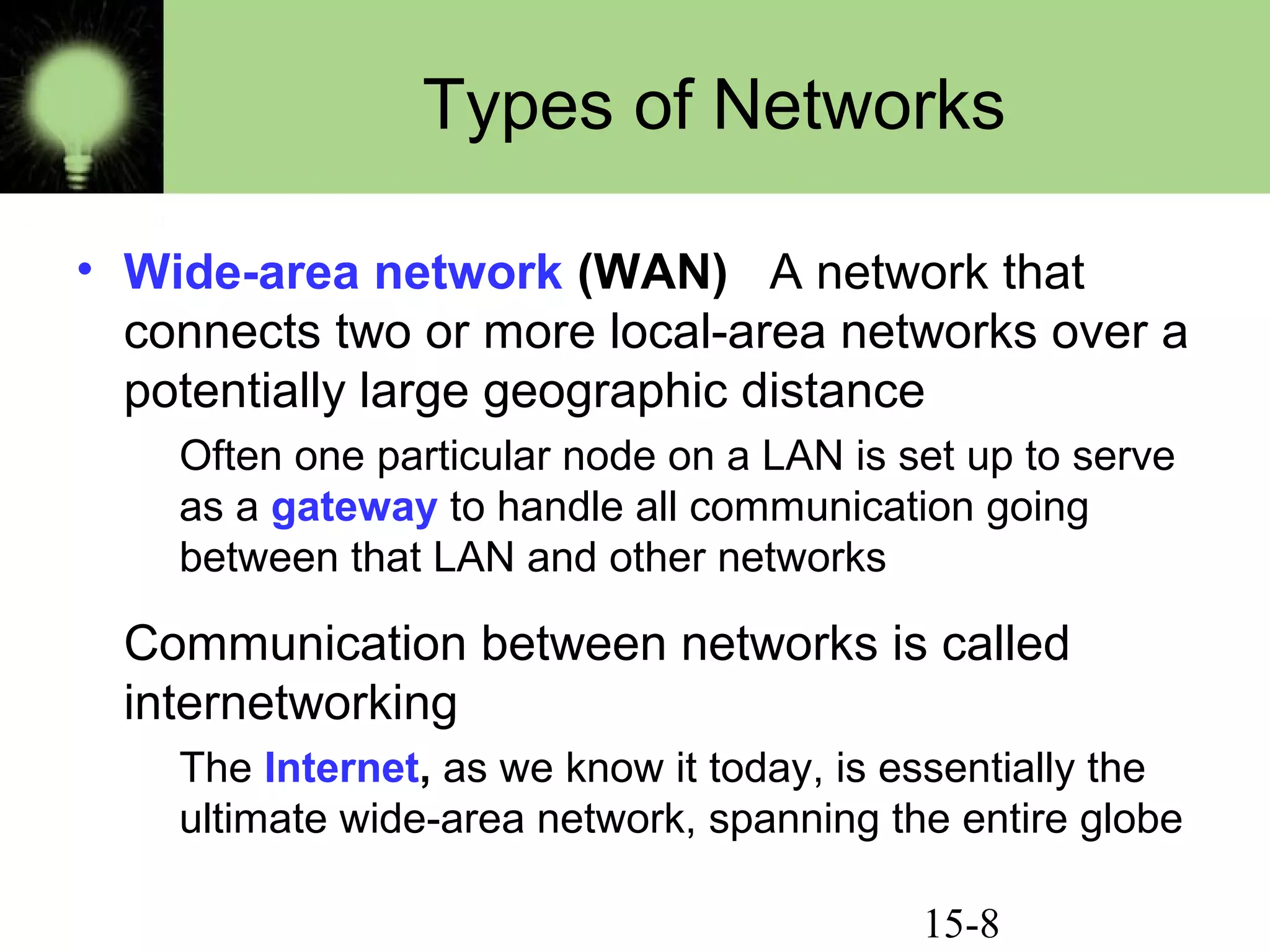 15-8
Types of Networks
• Wide-area network (WAN) A network that
connects two or more local-area networks over a
potentially large geographic distance
Often one particular node on a LAN is set up to serve
as a gateway to handle all communication going
between that LAN and other networks
Communication between networks is called
internetworking
The Internet, as we know it today, is essentially the
ultimate wide-area network, spanning the entire globe
 