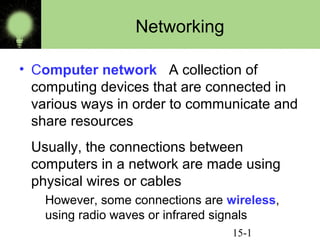 Networking
• Computer network A collection of
computing devices that are connected in
various ways in order to communicate and
share resources
Usually, the connections between
computers in a network are made using
physical wires or cables
However, some connections are wireless,
using radio waves or infrared signals
15-1

 