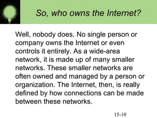 So, who owns the Internet?
Well, nobody does. No single person or
company owns the Internet or even
controls it entirely. As a wide-area
network, it is made up of many smaller
networks. These smaller networks are
often owned and managed by a person or
organization. The Internet, then, is really
defined by how connections can be made
between these networks.
15-10

 