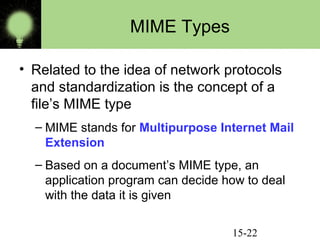 MIME Types
• Related to the idea of network protocols
and standardization is the concept of a
file’s MIME type
– MIME stands for Multipurpose Internet Mail
Extension
– Based on a document’s MIME type, an
application program can decide how to deal
with the data it is given
15-22

 