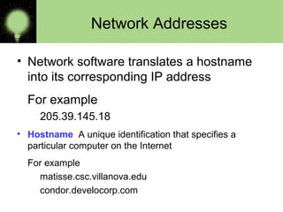 Network Addresses
• Network software translates a hostname
into its corresponding IP address
For example
205.39.145.18
• Hostname A unique identification that specifies a
particular computer on the Internet
For example
matisse.csc.villanova.edu
condor.develocorp.com
 