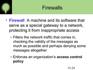 15-24
Firewalls
• Firewall A machine and its software that
serve as a special gateway to a network,
protecting it from inappropriate access
– Filters the network traffic that comes in,
checking the validity of the messages as
much as possible and perhaps denying some
messages altogether
– Enforces an organization’s access control
policy
 