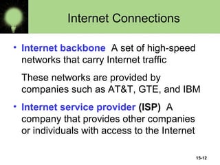15-12
Internet Connections
• Internet backbone A set of high-speed
networks that carry Internet traffic
These networks are provided by
companies such as AT&T, GTE, and IBM
• Internet service provider (ISP) A
company that provides other companies
or individuals with access to the Internet
 