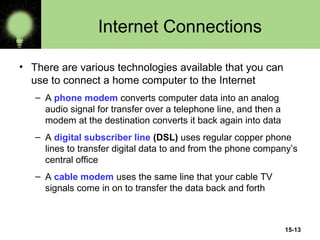 15-13
Internet Connections
• There are various technologies available that you can
use to connect a home computer to the Internet
– A phone modem converts computer data into an analog
audio signal for transfer over a telephone line, and then a
modem at the destination converts it back again into data
– A digital subscriber line (DSL) uses regular copper phone
lines to transfer digital data to and from the phone company’s
central office
– A cable modem uses the same line that your cable TV
signals come in on to transfer the data back and forth
 