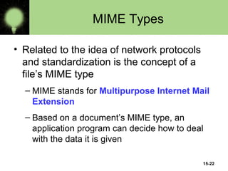 15-22
MIME Types
• Related to the idea of network protocols
and standardization is the concept of a
file’s MIME type
– MIME stands for Multipurpose Internet Mail
Extension
– Based on a document’s MIME type, an
application program can decide how to deal
with the data it is given
 