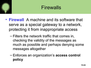 15-24
Firewalls
• Firewall A machine and its software that
serve as a special gateway to a network,
protecting it from inappropriate access
– Filters the network traffic that comes in,
checking the validity of the messages as
much as possible and perhaps denying some
messages altogether
– Enforces an organization’s access control
policy
 