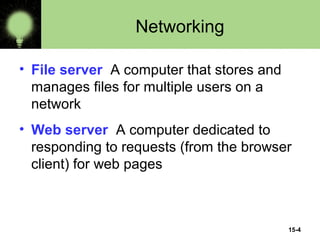 15-4
Networking
• File server A computer that stores and
manages files for multiple users on a
network
• Web server A computer dedicated to
responding to requests (from the browser
client) for web pages
 