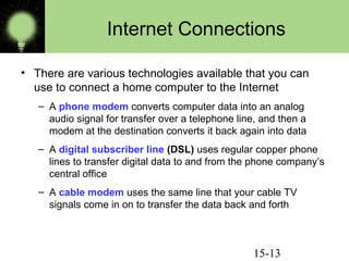 15-13
Internet Connections
• There are various technologies available that you can
use to connect a home computer to the Internet
– A phone modem converts computer data into an analog
audio signal for transfer over a telephone line, and then a
modem at the destination converts it back again into data
– A digital subscriber line (DSL) uses regular copper phone
lines to transfer digital data to and from the phone company’s
central office
– A cable modem uses the same line that your cable TV
signals come in on to transfer the data back and forth
 