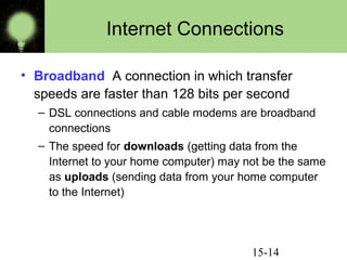 15-14
Internet Connections
• Broadband A connection in which transfer
speeds are faster than 128 bits per second
– DSL connections and cable modems are broadband
connections
– The speed for downloads (getting data from the
Internet to your home computer) may not be the same
as uploads (sending data from your home computer
to the Internet)
 