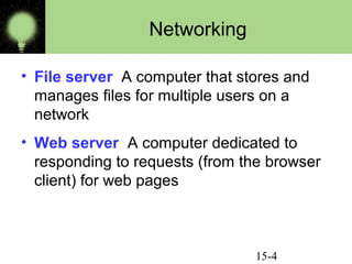 15-4
Networking
• File server A computer that stores and
manages files for multiple users on a
network
• Web server A computer dedicated to
responding to requests (from the browser
client) for web pages
 