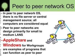 Peer to peer network OS
– In peer to peer network OS,
there is no file server or central
management source; all
computers are considered equal
– Peer to peer networks are
design primarily for small to
medium LANS
–AppleShare and
Windows for Workgroups
are examples of programs that
can function as peer to peer
O
s
a
m
a
G
h
a
n
d
o
u
r
G
e
r
i
s
A
s
s
i
u
t
S
T
E
M 10
 