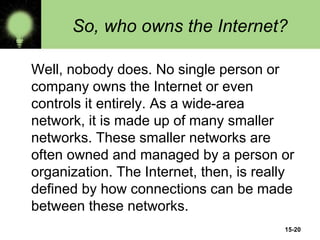 15-20
So, who owns the Internet?
Well, nobody does. No single person or
company owns the Internet or even
controls it entirely. As a wide-area
network, it is made up of many smaller
networks. These smaller networks are
often owned and managed by a person or
organization. The Internet, then, is really
defined by how connections can be made
between these networks.
 