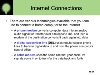 15-24
Internet Connections
• There are various technologies available that you can
use to connect a home computer to the Internet
– A phone modem converts computer data into an analog
audio signal for transfer over a telephone line, and then a
modem at the destination converts it back again into data
– A digital subscriber line (DSL) uses regular copper phone
lines to transfer digital data to and from the phone company’s
central office
– A cable modem uses the same line that your cable TV
signals come in on to transfer the data back and forth
 