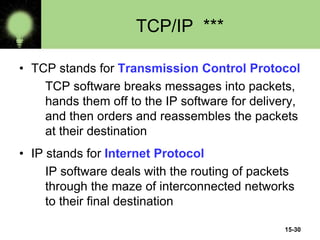 15-30
TCP/IP ***
• TCP stands for Transmission Control Protocol
TCP software breaks messages into packets,
hands them off to the IP software for delivery,
and then orders and reassembles the packets
at their destination
• IP stands for Internet Protocol
IP software deals with the routing of packets
through the maze of interconnected networks
to their final destination
 