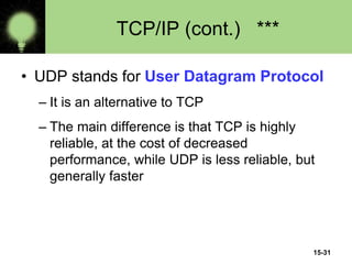 15-31
TCP/IP (cont.) ***
• UDP stands for User Datagram Protocol
– It is an alternative to TCP
– The main difference is that TCP is highly
reliable, at the cost of decreased
performance, while UDP is less reliable, but
generally faster
 