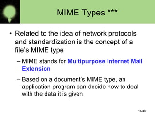 15-33
MIME Types ***
• Related to the idea of network protocols
and standardization is the concept of a
file’s MIME type
– MIME stands for Multipurpose Internet Mail
Extension
– Based on a document’s MIME type, an
application program can decide how to deal
with the data it is given
 
