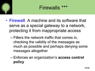 15-35
Firewalls ***
• Firewall A machine and its software that
serve as a special gateway to a network,
protecting it from inappropriate access
– Filters the network traffic that comes in,
checking the validity of the messages as
much as possible and perhaps denying some
messages altogether
– Enforces an organization’s access control
policy
 