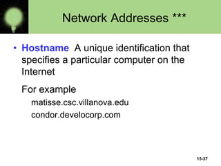 15-37
Network Addresses ***
• Hostname A unique identification that
specifies a particular computer on the
Internet
For example
matisse.csc.villanova.edu
condor.develocorp.com
 