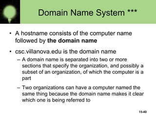 15-40
Domain Name System ***
• A hostname consists of the computer name
followed by the domain name
• csc.villanova.edu is the domain name
– A domain name is separated into two or more
sections that specify the organization, and possibly a
subset of an organization, of which the computer is a
part
– Two organizations can have a computer named the
same thing because the domain name makes it clear
which one is being referred to
 
